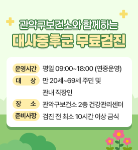 관악구보건소와 함께하는
대사증후군 무료검진

운영시간: 평일 09~00~18:00(연중운영)
대상: 만20세~69세 주민 및 관내 직장인
장소: 관악구보건소 2층 건강관리센터
준비사항: 검진 전 최소 10시간 이상 금식