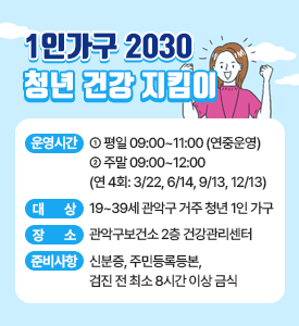 청년 건강 지킴이

○ 운영시간
  - 평일 09:00~11:00 (연중운영)
  - 주말 09:00~12:00 (연 4회: 3/22, 6/14, 9/13, 12/13)
○ 대상: 19~39세 관악구 거주 청년 1인 가구
○ 장소: 관악구보건소 2층 건강관리센터
○ 준비사항: 신분증, 주민등록등본, 검진 전 최소 8시간 이상 금식