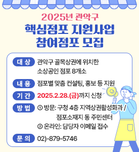 2025년 관악구 핵심점포 지원사업 참여점포 모집

○ 대상: 관악구 골목상권에 위치한 소상공인 점포 8개소
○ 내용: 점포별 맞춤 컨설팅, 홍보 등 지원 
○ 기간: 2025.2.28.(금)까지 신청
○ 방법
- 방문: 구청 4층 지역상권활성화과 / 점포소재지 동 주민센터
- 온라인: 담당자 이메일 접수
○ 문의: ☎02)-879-5746