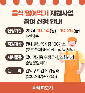 음식 덜어먹기 지원사업 참여 신청 안내

○ 신청기간: 2024. 10. 14.(월) ~ 10. 25.(금)  ※선착순
○ 지원대상: 관내 일반음식점 100개소(호프·뷔페·배달 전문점 등 제외)
○ 지원물품: 덜어먹기용 위생국자, 소형찬기, 손님용앞치마
○ 문의: 관악구 보건소 위생과(☎02-879-7255)
[자세히보기]