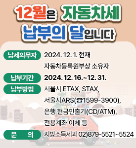 12월은 자동차세 납부의 달입니다.

○ 납세의무자: 2024. 12. 1. 현재 자동차등록원부상 소유자
○ 납부기간: 2024. 12. 16.~12. 31,
○ 납부방법: 은행 현금인출기(CD/ATM), 서울시 ETAX(인터넷), STAX(모바일앱), 서울시ARS(☎1599-3900), 전용계좌 이체 등
○ 문의: 지방소득세과 02)879-5521~5524