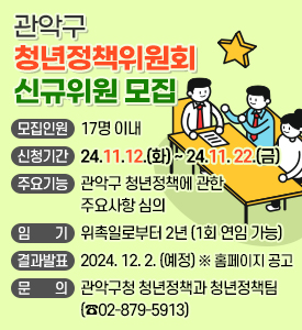 관악구 청년정책위원회 신규위원 모집

○ 모집인원: 17명 이내
○ 신청기간: 2024. 11. 12.(화) ~ 2024. 11. 22.(금)
○ 주요기능: 관악구 청년정책에 관한 주요사항 심의
○ 임기: 위촉일로부터 2년 (1회 연임 가능)
○ 결과발표: 2024. 12. 2. (예정)  ※ 홈페이지 공고
○ 문의: 관악구청 청년정책과 청년정책팀(☎02-879-5913)