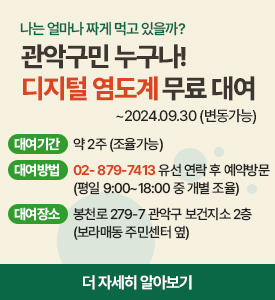 나는 얼마나 짜게 먹고 있을까?
관악구민 누구나!
디비털 염도계 무료 대여
2024년 9월 30일까지(변동 가능)

대여기간: 약 2주(조율 가능)
대여방법: 879-7413 유선 연락 후 예약 방문(평일 09시부터 18시 중 개별 조율)
대여장소: 봉천로 279-7 관악구 보건지소 2층(보라매동 주민센터 옆)