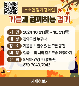 소소한 걷기 캠페인
가을과 함께하는 걷기

○ 기간: 2024. 10. 21.(월). ~ 10. 31.(목)
○ 대상: 관악구민 누구나
○ 장소: 가을을 느낄수 있는 모든 공간
○ 내용: 걸음수 및 나의 걷기모습 인증하기
○ 문의: 의약과 건강관리센터팀 ☎ 879-7040, 7042
[자세히보기]