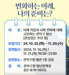 변화하는 미래, 나의 준비는?

○ 대상: 미래 직업과 사회 변화에 대해 고민하는 관악구 청년(관심있는 주민 등)
○ 모집기간: 2024. 10. 22.(화)~2024. 11. 20.(수)
○ 강연일시: 2024. 11. 14.(목) / 11. 21.(목) 19:30~21:00
○ 강연장소: 관악구청 별관 7층 강당
○ 문의: 관악구청 청년정책과 (02-879-5931)