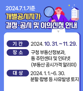 2024. 7. 1. 기준 개별공시지가 열람 및 의견제출 접수

○ 기    간: 2024. 10. 31.~11. 29.
○ 대    상: 2024. 1. 1.~6. 30. 분할·합병 등의 사유발생 토지
○ 장    소: 구청 부동산정보과, 동 주민센터 및 인터넷(부동산공시가격알리미)