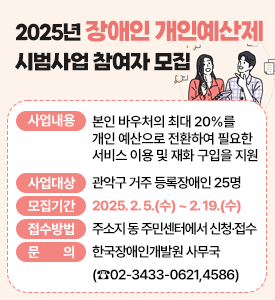 2025년 장애인 개인예산제 시범사업 참여자 모집

○ 사업내용: 본인 바우처의 최대 20%를 개인 예산으로 전환하여 필요한 서비스 이용 및 재화 구입을 지원
○ 사업대상: 관악구 거주 등록장애인 25명
○ 모집기간: 2025. 2. 5.(수) ~ 2. 19.(수)
○ 접수방법: 주소지 동 주민센터에서 신청·접수
○ 문의: 한국장애인개발원 사무국(☎02-3433-0621,4586)