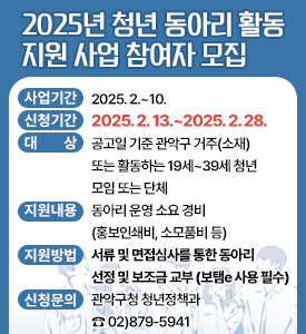 2025년 청년 동아리 활동 지원 사업 참여자 모집

○ 사업기간: 2025. 2.~10.
○ 신청기간:  2025. 2. 13.~2025. 2. 28.
○ 대상: 공고일 기준 관악구 거주(소재) 또는 활동하는 19세~39세 청년 모임 또는 단체
○ 지원내용: 동아리 운영 소요 경비(홍보인쇄비, 소모품비 등)
○ 지원방법: 서류 및 면접심사를 통한 동아리 선정 및 보조금 교부 (보탬e 사용 필수) 
○ 신청문의: 관악구청 청년정책과 ☎ 02)879-5941