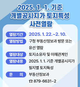 2025. 1. 1. 기준 개별공시지가 토지특성 사전열람

열람기간: 2025. 1. 22.~2. 10.
열람방법: 구청 부동산정보과 방문 또는 유선 열람
열람대상: 토지소유자 및 이해관계인
열람내용: 2025. 1. 1. 기준 개별공시지가 필지별 토지특성
문 의: 부동산정보과 ☎ 879-6631~2