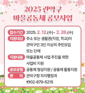 2025 관악구
마을공동체 공모사업

○ 공고 및 접수기간: 2025. 2. 12.(수)~ 2. 26.(수)
○ 지원대상: 주소 또는 생활권(직장, 학교)이 관악구인 3인 이상의 주민모임 또는 단체
○ 지원내용: 마을공동체 사업 추진을 위한 사업비 지원
○ 공모유형: 공동체 형성지원 / 공동체 활동지원
○ 문의: 관악구청 자치행정과 ☎02-879-5215