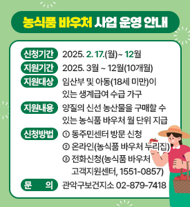 농식품 바우처 사업 운영 안내

○ 지원기간: 2025. 3월 ~ 12월(10개월)
○ 지원대상: 임산부 및 아동(18세 미만)이 있는 생계급여 수급 가구
○ 지원내용: 양질의 신선 농산물을 구매할 수 있는 농식품 바우처 월 단위 지급
○ 신청방법
① 동주민센터 방문 신청
② 온라인(농식품 바우처 누리집)
③ 전화신청(농식품 바우처 고객지원센터, ☎1551-0857)
○ 문의: 관악구보건지소☎02-879-7418