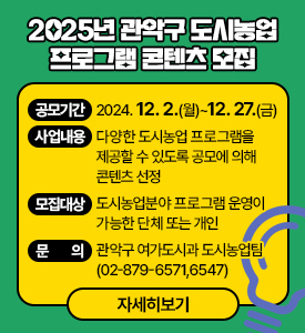 2025년 관악구 도시농업
프로그램 콘텐츠 모집

○ 공모기간: 2024. 12. 2.(월)~12. 27.(금)
○ 사업내용: 다양한 도시농업 프로그램을 제공할 수 있도록 공모에 의해 콘텐츠 선정
○ 모집대상: 도시농업분야 프로그램 운영이 가능한 단체 또는 개인
○ 문의: 관악구 여가도시과 도시농업팀(☎02-879-6571,6547)
[자세히보기]