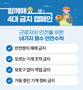 함께해요
4대 금지 캠페인

근로자의 안전을 위한 네가지 필수 안전수칙
안전장치 해제 금지
모르는 기계 조작 금지
보호구 없이 작업 금지
가동 중인 기계 정비 금지