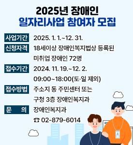 2025년 장애인 일자리사업 참여자 모집

사업기간: 2025. 1. 1.~12. 31. 
신청자격: 18세이상 장애인복지법상 등록된 미취업 장애인 72명
접수기간: 2024. 11. 19.~12. 2. 09:00~18:00(토·일 제외)
접수방법: 주소지 동 주민센터 또는 구청 3층 장애인복지과
문    의: 장애인복지과 ☎ 02-879-601