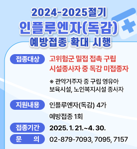 2024-2025절기 인플루엔자(독감) 예방접종 확대 시행

○ 접종대상: 고위험군 밀접 접촉 구립 시설종사자 중 독감 미접종자
※ 관악거주자 중 구립 영유아 보육시설, 노인복지시설 종사자
○ 지원내용: 인플루엔자(독감) 4가 예방접종 1회
○ 접종기간: 2025. 1. 21.~4. 30.
○ 문 의: 02-879-7093, 7095, 7157