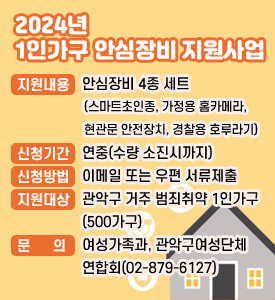 2024년 1인가구 안심장비 지원사업

○ 지원내용: 안심장비 4종세트(스마트초인종, 가정용 홈카메라, 현관문안전장치, 경찰용호루라기) 설치·지원
○ 신청기간: 연중(수량 소진시까지)
○ 신청방법: 이메일 또는 우편 서류제출
○ 지원대상: 관악구 거주 범죄취약 1인가구(500가구)
○ 문의: 관악구 여성가족과, 관악구여성단체연합회(02-879-6127)