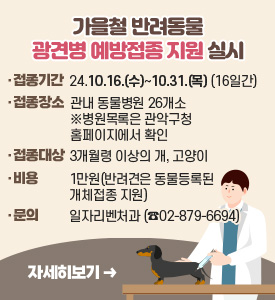 가을철 반려동물 광견병 예방접종 지원 실시

○ 접종기간: 2024.10.16.(수)~10.31.(목) (16일간)
○ 접종장소: 관내 동물병원 26개소
※ 병원목록은 관악구청 홈페이지에서 확인
○ 접종대상: 3개월령 이상의 개, 고양이
○ 비용: 1만원(반려견은 동물등록된 개체접종 지원)
○ 문의: 일자리벤처과(02-879-6694)
[자세히보기]