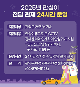 2025년 안심이 전담 관제 24시간 운영

○ 지원대상: 관악구 거주 누구나
○ 지원내용: 안심이앱으로 구 CCTV 관제센터와 연계하여 안심귀가 지원
 - 긴급신고, 안심귀가택시, 귀가모니터링 등
○ 운영시간: 24시간 상시접수 및 전담 관제 실시
○ 문 의: 관악구 여성가족과 여성친화정책팀(02-879-6123)