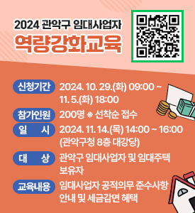 2024 관악구 임대사업자 역량강화교육

○ 신청기간: 2024. 10. 29.(화) 09:00 ~ 11. 5.(화) 18:00
○ 참가인원: 200명   ※ 선착순 접수
○ 일시: 2024. 11. 14.(목) 14:00 ~ 16:00 (관악구청 8층 대강당)
○ 대상: 관악구 임대사업자 및 임대주택 보유자
○ 교육내용: 임대사업자 공적의무 준수사항 안내 및 세금감면 혜택
(신청QR)