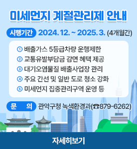 미세먼지 계절관리제 안내

○ 시행기간 : 2024. 12. ~ 2025. 3. (4개월간)
① 배출가스 5등급차량 운행제한
② 교통유발부담금 감면 혜택 제공
③ 대기오염물질 배출사업장 관리
④ 주요 간선 및 일반 도로 청소 강화
⑤ 미세먼지 집중관리구역 운영 등
○ 문의: 관악구청 녹색환경과(☎879-6262)
[자세히보기]