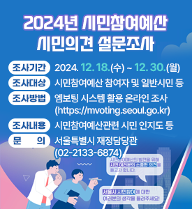 2024년 시민참여예산 시민의견 설문조사

○ 조사기간: 2024. 12. 18.(수) ~ 12. 30.(월) 
○ 조사대상: 시민참여예산 참여자 및 일반시민 등
○ 조사방법: 엠보팅 시스템 활용 온라인 조사(https://mvoting.seoul.go.kr)
○ 조사내용: 시민참여예산관련 시민 인지도 등 
○ 문의: 서울특별시 재정담당관(☎02-2133-6874)