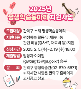 2025년 평생학습동아리 지원사업

○ 모집대상: 관악구 소재 평생학습동아리
○ 지원내용: 평생학습 활동 및 재능나눔 관련 비용(강사료, 재료비 등) 지원
○ 신청기간: 2025. 2. 5.(수)~2. 19.(수) 18:00
○ 제출방법: 담당자 이메일(gwoag13@ga.go.kr) 송부
○ 문의: 관악구 평생학습관(☎02-879-5671)
   ※ 자세한 사항은 관악구 홈페이지 고시공고 참고