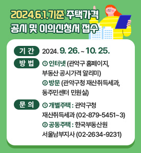 2024.6.1.기준 주택가격 공시 및 이의신청서 접수

기간: 2024.9.26.~10.25.
방법: 1. 인터넷(관악구 홈페이지, 부동산 공시가격 알리미)
        2. 방문(관악구청 재산취득세과, 동주민센터 민원실)
문의 : 1. 개별주택: 관악구청 재산취득세과(02-879-5451~3)
         2. 공동주택: 한국부동산원 서울남부지사(02-2634-9231)