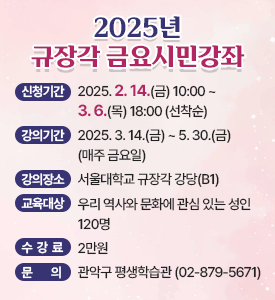 2025년 규장각 금요시민강좌

○ 신청기간: 2025. 2. 14.(금) 10:00~3. 6.(목) 18:00 (선착순)
○ 강의기간: 2025. 3. 14.(금)~5. 30.(금) (매주 금요일)
○ 강의장소: 서울대학교 규장각 강당(B1)
○ 교육대상: 우리 역사와 문화에 관심 있는 성인 120명
○ 수강료: 2만원
○ 문의: 관악구 평생학습관 (☎02-879-5671)