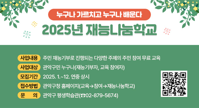 2025년 재능나눔학교

○ 사업내용: 주민 재능기부로 진행되는 다양한 주제의 주민 참여 무료 교육
○ 사업대상: 관악구민 누구나(재능기부자, 교육 참여자)
○ 모집기간: 2025. 1.~12. 연중 상시
○ 접수방법: 관악구청 홈페이지((교육▷참여▷재능나눔학교)
○ 문의: 관악구 평생학습관(☎02-879-5674)