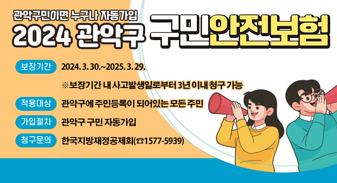 관악구민이면 누구나 자동가입
2024 관악구 구민안전보험

○ 보장기간: 2024. 3. 30.~2025. 3. 29.
※보장기간 내 사고발생일로부터 3년 이내 청구 가능
○ 피보험자: 관악구에 주민등록이 되어있는 모든 주민
○ 가입절차: 관악구 구민 자동가입
○ 청구문의: 한국지방재정공제회(☎1577-5939)