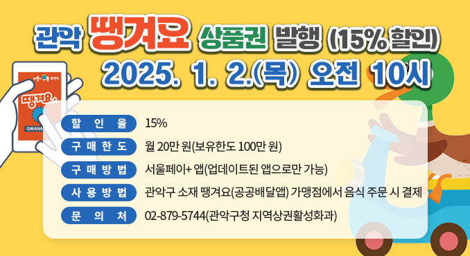 관악 땡겨요 상품권 발행 (15% 할인)
2025. 1. 2.(목) 오전 10시

○ 할 인 율: 15%
○ 구매한도: 월 20만 원(보유한도 100만 원)
○ 구매방법: '서울페이+ 앱(업데이트된 앱으로만 가능)
○ 사용방법: 관악구 소재 땡겨요(공공배달앱) 가맹점에서 음식 주문 시 결제
○ 문 의 처: 02-879-5744(관악구청 지역상권활성화과)