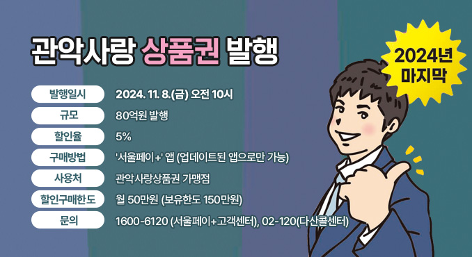 2024년 마지막 관악사랑상품권 발행

○ 발행일시: 2024. 11. 8.(금) 오전 10시
○ 규모: 80억원 발행
○ 할인율: 5%
○ 구매방법: '서울페이+' 앱(업데이트된 앱으로만 가능)
○ 사용처: 관악사랑상품권 가맹점
○ 할인구매한도: 월 50만원(보유한도 150만원)
○ 문의: 1600-6120(서울페이+고객센터), 02-120(다산콜센터)