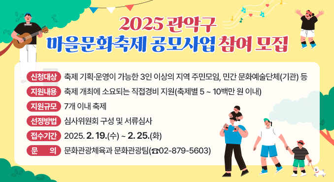 「2025. 관악구 마을문화축제 공모사업」 참여 모집

○ 신청대상: 축제 기획·운영이 가능한 3인 이상의 지역 주민모임, 민간 문화예술단체(기관) 등
○ 지원내용: 축제 개최에 소요되는 직접경비 지원(축제별 5 ~ 10백만 원 이내)
○ 지원규모: 7개 이내 축제
○ 선정방법: 심사위원회 구성 및 서류심사
○ 접수기간: 2025. 2. 19.(수) ~ 2. 25.(화)
○ 문의: 문화관광체육과 문화관광팀(☎02-879-5603)