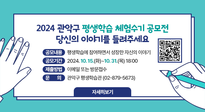 2024 관악구 평생학습 체험수기 공모전
당신의 이야기를 들려주세요

○ 공모내용: 평생학습에 참여하면서 성장한 자신의 이야기
○ 공모기간: 2024. 10. 15.(화)~10. 31.(목) 18:00
○ 제출방법: 이메일 또는 방문접수
○ 문의: 관악구 평생학습관(☎02-879-5673)
[자세히보기]

(QR코드)