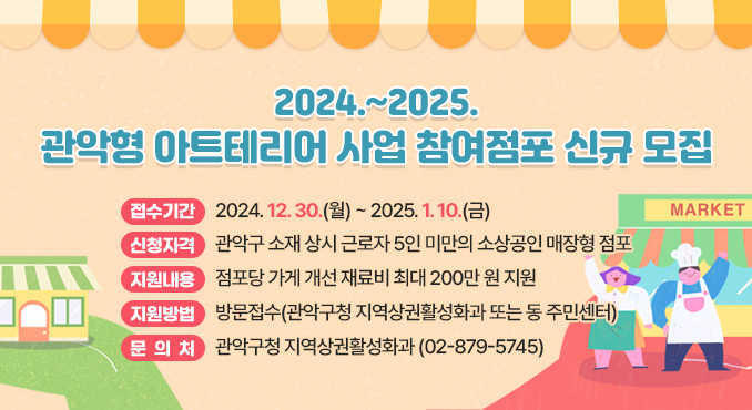 2024.~2025. 관악형 아트테리어 사업 참여점포 신규 모집

○ 접수기간: 2024. 12. 30.(월) ~ 2025. 1. 10.(금)
○ 신청자격: 관악구 소재 상시 근로자 5인 미만의 소상공인 매장형 점포
○ 지원내용: 점포당 가게 개선 재료비 최대 200만 원 지원
○ 지원방법: 방문접수(관악구청 지역상권활성화과 또는 동 주민센터)
○ 문의처: 관악구청 지역상권활성화과(☎02-879-5745)