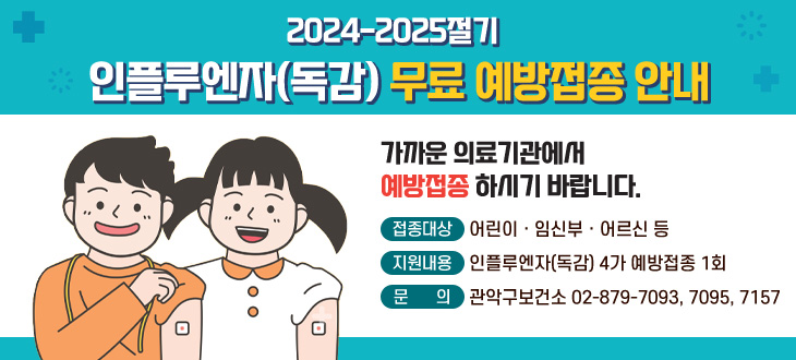 2024-2025절기
인플루엔자(독감) 무료 예방접종 안내

가까운 의료기관에서 예방접종 하시기 바랍니다.

접종대상: 어린이,임신부,어르신 등
지원내용: 인플루엔자(독감) 4가 예방접종 1회
문의: 관악구보건소 02-879-7093, 7095, 7157