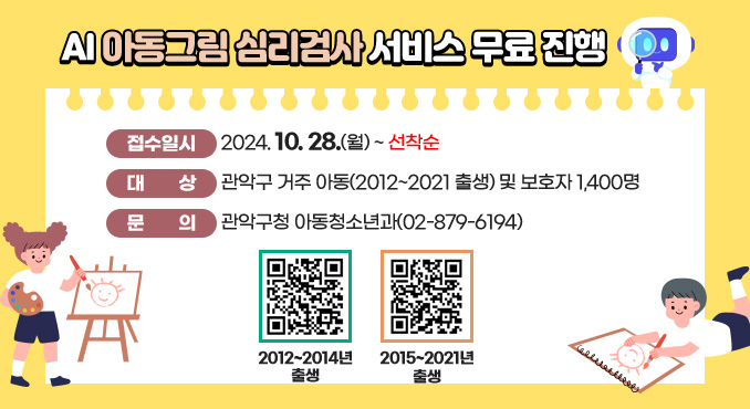 AI 아동그림심리검사 서비스 무료진행

○ 접수일시: 2024. 10. 28.(월)~ 선착순
○ 대상: 관악구 거주 아동(2012년 출생~2021년 출생) 및 보호자 1,400명            
○ 문의: 관악구청 아동청소년과(☎02-879-6194)
(2012~2014년 출생 접속QR)
2012~2014년 출생
(2015~2021년 출생 접속QR)
2015~2021년 출생