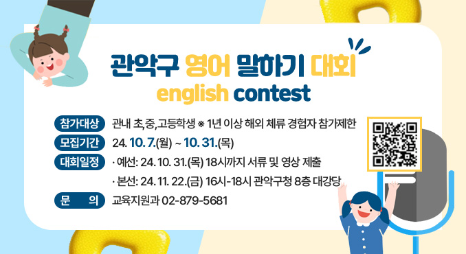 관악구 영어 말하기 대회
english contest

○ 참가대상: 관내 초,중,고등학생
※ 1년 이상 해외 체류 경험자 참가제한
○ 모집기간: 24. 10. 7.(월)~10. 23.(수)
○ 대회일정
- 예선: 24. 10. 23.(수) 18시까지 서류 및 영상 제출
- 본선: 24. 11. 22.(금) 16시-18시 관악구청 8층 대강당
○ 문의: 교육지원과 ☎ 02-879-5681
[자세히보기]