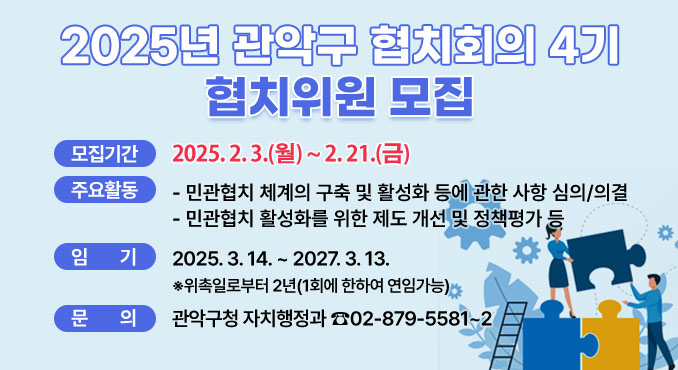 2025년 관악구 협치회의 4기
협치위원 모집

○ 모집기간: 2025. 2. 3.(월)~ 2. 17.(월)
○ 주요활동
- 민관협치 체계의 구축 및 활성화 등에 관한 사항 심의/의결
- 민관협치 활성화를 위한 제도 개선 및 정책평가 등
○ 임기: 2025. 3. 14. ~ 2027. 3. 13.
※위촉일로부터 2년(1회에 한하여 연임가능)
○ 문의: 관악구청 자치행정과 ☎02-879-5581~2