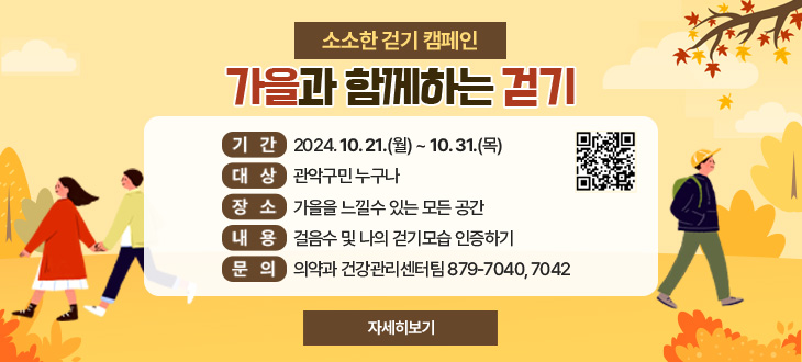 소소한 걷기 캠페인 가을과 함께하는 걷기

기간: 2024.10.21.(월)~10.31.(목)
대상: 관악구민 누구나
장소: 가을을 느낄 수 있는 모든 공간
내용: 걸음수 및 나의 걷기모습 인증하기
문의: 의약과 건강관리센터팀 879-7040,7042
[자세히보기]
(신청QR)