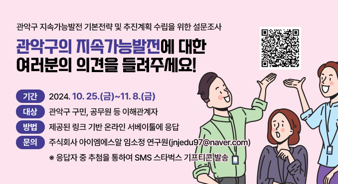 관악구 지속가능발전 기본전략 및 추진계획 수립을 위한 설문조사
관악구의 지속가능발전에 대한 여러분의 의견을 들려주세요!

○ 기간: 2024. 10. 25.(금)~11. 8.(금)
○ 대상: 관악구 구민, 공무원 등 이해관계자
○ 방법: 제공된 링크 기반 온라인 서베이툴에 응답
○ 문의: 주식회사 아이엠에스알 임소정 연구원(jnjedu97@naver.com)
※ 응답자 중 추첨을 통하여 SMS 스타벅스 기프티콘 발송